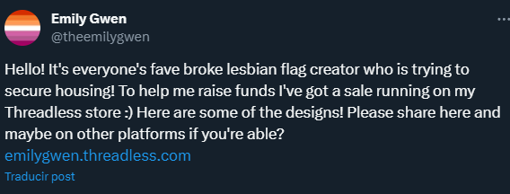 un tweet de Emily Gwen que dice, en inglés: "Hello! It's everyone's fave broke lesbian flag creator who is trying to secure housing! To help me raise funds I've got a sale running on my Threadless store :) Here are some of the designs! Please share here and maybe on other platforms if you're able? "