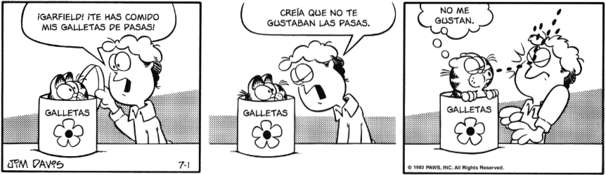 Tira cómica. Jon sorprende a Garfield dentro de la caja de galletas y le grita: ¡GARFIELD! ITE HAS COMIDO MIS GALLETAS DE Pasas! CREÍA QUE NO TE GUSTABAN LAS PASAS.
Garfield piensa: NO ME Gustan mientras empieza a escupir pasas a modo de metralleta y estas golpean a Jon en la cara. 
