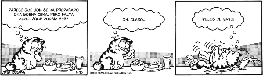 Tira cómica. Garfield, pensativo, mira la comida y piensa: PARECE QUE JON SE HA PREPARADO UNA BUENA CENA. PERO FALTA ALGO. ¿QUÉ PODRÍA SER?
Levanta el dedo y sonriendo añade: OH, CLARO...
Se revuelca sobre la comida pensando: ¡PELOS DE GATO!