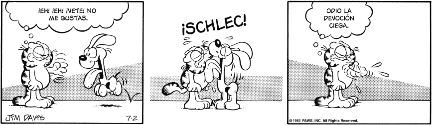 Tira cómica.
Garfield ve llegar a Odie y enfadado, exclama: ¡EH! ¡EH! ¡VETE! NO ME GUSTAS.
Odie le da un lenguetazo: ¡SCHLEC!
Garfield, se limpia y piensa: ODIO LA DEVOCIÓN CIEGA.