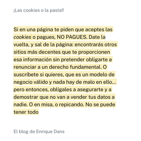 Captura de una cita del artículo de Enrique Dans en el que expresa su opinión sobre la tendencia actual de los medios a obligar al usuario a pagar si no quiere permitir las cookies de terceros (y por tanto vulnerar su privacidad). La cita:

¡Las cookies o la pasta!!
Si en una página te piden que aceptes las
cookies o pagues, NO PAGUES. Date la
vuelta, y sal de la página: encontrarás otros
sitios más decentes que te proporcionen
esa información sin pretender obligarte a
renunciar a un derecho fundamental. O
suscríbete si quieres, que es un modelo de
negocio válido y nada hay de malo en ello...
pero entonces, obligales a asegurarte y a
demostrar que no van a vender tus datos a
nadie. O en misa, o repicando. No se puede
tener todo. El blog de Enrique Dans.