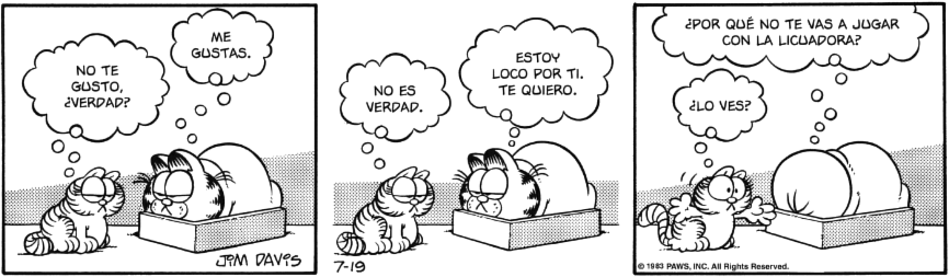 Tira cómica. 
Nermal le dice a Garfield: NO TE GUSTO, ¿VERDAD?
Garfield: ME GUSTAS.
Nermal: NO ES VERDAD.
Garfield: ESTOY LOCO POR TI. TE QUIERO. ¿POR QUÉ NO TE VAS A JUGAR CON LA LICUADORA?
Nermal: ¿LO VES?