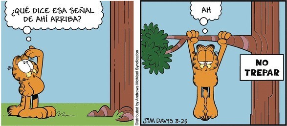 Garfield está mirando hacia la parte de arriba de un árbol mientras piensa:¿QUE DICE ESA SEÑAL DE AHÍ ARRIBA?En la siguiente viñeta Garfield está colgado de una rama, a su lado un cartel reza: NO TREPAR, Garfield piensa: AH. 