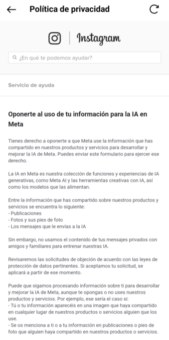 Captura de la página de ayuda de Instagram.

La transcripción de la página:
Oponerte al uso de tu información para la IA en Meta.

Tienes derecho a oponerte a que Meta use la información que has compartido en nuestros productos y servicios para desarrollar y mejorar la IA de Meta. Puedes enviar este formulario para ejercer ese derecho.

La IA en Meta es nuestra colección de funciones y experiencias de IA generativas, como Meta AI y las herramientas creativas con IA, así como los modelos que las alimentan.

Entre la información que has compartido sobre nuestros productos y servicios se encuentra lo siguiente:
- Publicaciones
- Fotos y sus pies de foto
- Los mensajes que le envías a la IA

Sin embargo, no usamos el contenido de tus mensajes privados con amigos y familiares para entrenar nuestras IA.

Revisaremos las solicitudes de objeción de acuerdo con las leyes de protección de datos pertinentes. Si aceptamos tu solicitud, se aplicará a partir de ese momento.

Puede que sigamos procesando información sobre ti para desarrollar y mejorar la IA de Meta, aunque te opongas o no uses nuestros productos y servicios. Por ejemplo, ese sería el caso si:
- Tú o tu información aparecéis en una imagen que haya compartido en cualquier lugar de nuestros productos o servicios alguien que los use.
- Se os menciona a ti o a tu información en publicaciones o pies de foto que alguien haya compartido en nuestros productos o servicios.