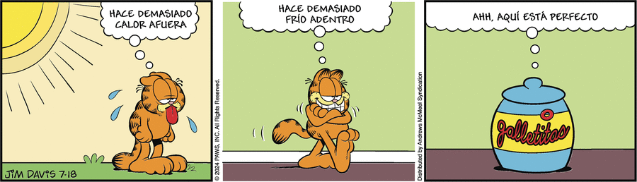 Garfield está al sol sudando y piensa: HACE DEMASIADO CALOR AFUERA
Ahora está dentro con los brazos cruzados pensando: HACE DEMASIADO FRÍO DENTRO
Ahora vemos una caja de galletas y desde dentro Garfield pensando: AHH, AQUÍ ESTA PERFECTO