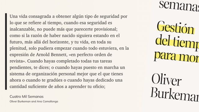 Imagen con el libro y la cita de Oliver Burkeman:
“Una vida consagrada a obtener algún tipo de seguridad por lo que se refiere al tiempo, cuando esa seguridad es inalcanzable, no puede más que parecerte provisional; como si la razón de haber nacido siguiera estando en el futuro, más allá del horizonte, y tu vida, en toda su plenitud, solo pudiera empezar cuando todo estuviera, en la expresión de Arnold Bennett, «en perfecto orden de revista». Cuando hayas completado todas tus tareas pendientes, te dices; o cuando hayas puesto en marcha un sistema de organización personal mejor que el que tienes ahora o cuando te gradúes o cuando hayas dedicado una cantidad suficiente de años a aprender tu oficio...”