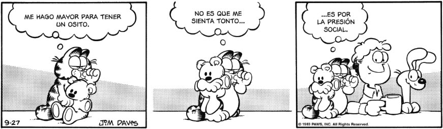 Tira cómica. Garfield sostiene a su osito y se chupa el dedo como un niño. Piensa: ME HAGO MAYOR PARA TENER UN OSITO, NO ES QUE ME SIENTA TONTO
Jon y Odie le están mirando sonrientes y añade: ES POR LA PRESIÓN SOCIAL.
