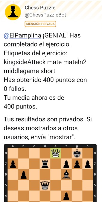 Captura de mensaje del bot:
GENIAL! Has completado el ejercicio.
Etiquetas del ejercicio: kingsideAttack mate mateIn2 middlegame short 
Has obtenido 400 puntos con 0 fallos.
Tu media ahora es de 400 puntos.

Tus resultados son privados. Si deseas mostrarlos a otros usuarios, envía "mostrar".