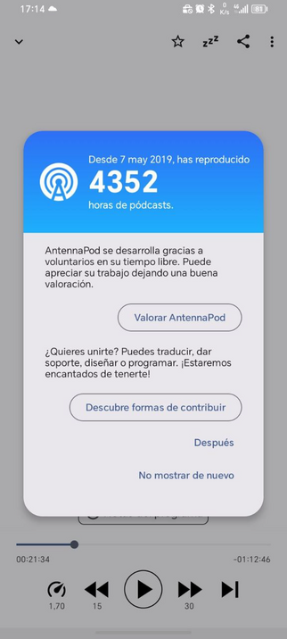 Captura de AntennaPod donde aparece un pop-up con el texto:
Desde 7 mayo de 2019, has reproducido 4352 horas de pódcast.

AntennaPod se desarrolla gracias a voluntarios en su tiempo libre. Puede apreciar su trabajo dejando una buena valoración. 

Boton: Valorar AntennaPod (que lleva a Google Play)

¿Quieres unirte? Puedes traducir, dar soporte, diseñar o programar. ¡Estaremos encantados de tenerte!

Botón: Descubre formas de contribuir (que lleva a su web)

Después

No mostrar de nuevo