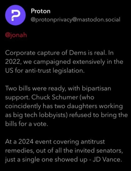 Texto del primer toot enviado ayer por @protonprivacy@matodon.social:

@jonah
Corporate capture of Dems is real. In 2022, we campaigned extensively in the US for anti-trust legislation.

Two bills were ready, with bipartisan support. Chuck Schumer (who coincidently has two daughters working as big tech lobbyists) refused to bring the bills for a vote.

At a 2024 event covering antitrust remedies, out of all the invited senators, just a single one showed up - JD Vance.

1/2