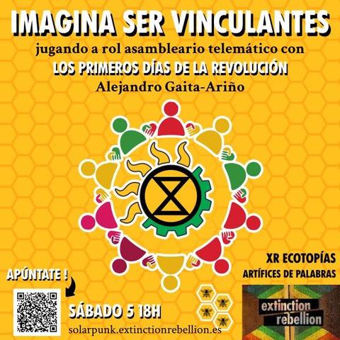 Cartel promocional del evento con fondo amarillo con celdas

Frases en letras blancas con sombreado alternadas con frases en letras negras

En el centro el logo del movimiento de activismo climático "rebelión o extinción" (XR) fundido con la bandera solarpunk, rodeados por siluetas de personas en formato ficha de juego dándose la mano.

Abajo a la izquierda, un código qr que lleva al formulario de inscripción.

El texto del cartel dice:

IMAGINA SER VINCULANTES

jugando a rol asambleario telemático con

LOS PRIMEROS DÍAS DE LA REVOLUCIÓN

Alejandro Gaita - Ariño

XR ECOTOPIAS

ARTÍFICES DE PALABRAS

SABADO 5  18H

https://solarpunk.extinctionrebellion.es/