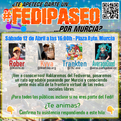 Cartel del evento con los avatares de los participantes y el siguiente texto:

¿Te apetece darte un #Fedipaseo por murcia? Sábado 12 de Abril a las 4pm, plaza del Ayuntamiento de Murcia, con rober@masto.es, kyva@meetiko.ork, trankten@tkz.one y averagedood@verse.averagedood.xyz. ¡Ven a conocernos! Hablaremos del Fediverso, pasaremos un rato agradable paseando por Murcia y conociendo gente más allá de la frontera virtual de las redes sociales libres. ¡Para todos los públicos, incluso si no eres parte del Fedi! ¿Te animas? Confirma tu asistencia respondiendo a este hilo